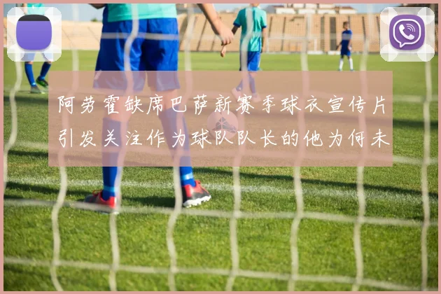 阿劳霍缺席巴萨新赛季球衣宣传片引发关注作为球队队长的他为何未现身