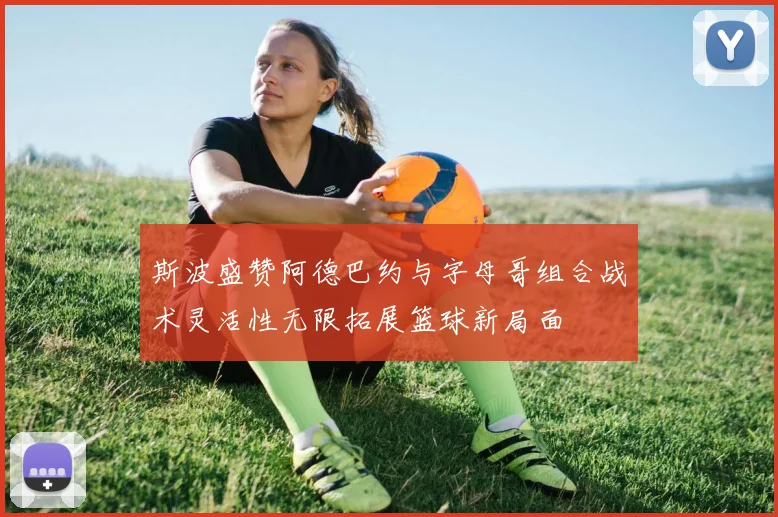 斯波盛赞阿德巴约与字母哥组合战术灵活性无限拓展篮球新局面