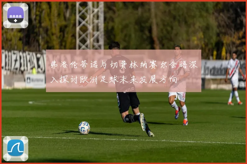 弗洛伦蒂诺与切费林纳赛尔会晤深入探讨欧洲足球未来发展方向