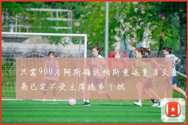 只需900万阿斯确认帕斯重返皇马交易已定不受主席选举干扰