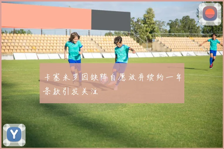卡塞米罗因缺阵自愿放弃续约一年条款引发关注