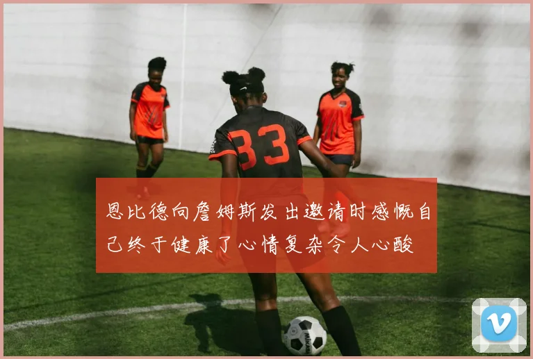 恩比德向詹姆斯发出邀请时感慨自己终于健康了心情复杂令人心酸