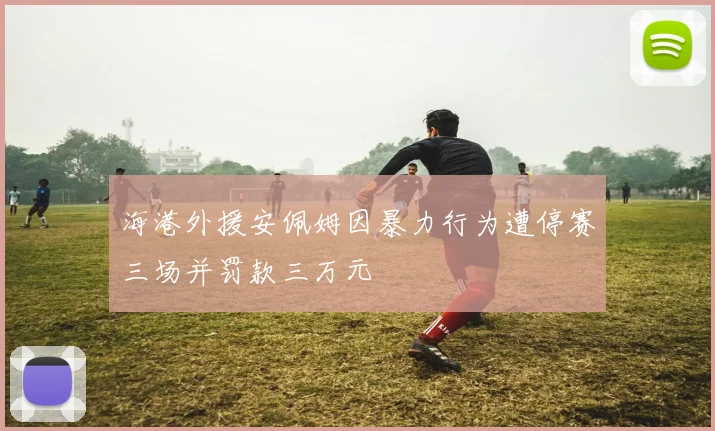 海港外援安佩姆因暴力行为遭停赛三场并罚款三万元