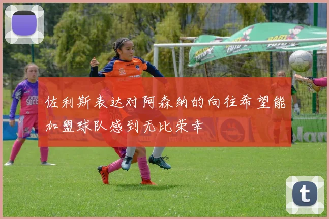 佐利斯表达对阿森纳的向往希望能加盟球队感到无比荣幸