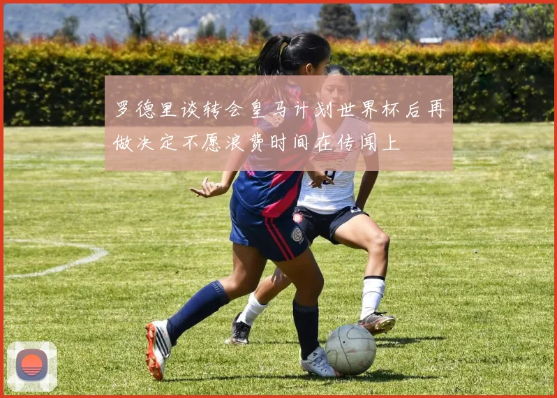 罗德里谈转会皇马计划世界杯后再做决定不愿浪费时间在传闻上
