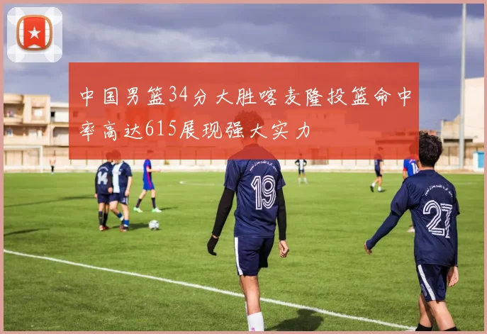 中国男篮34分大胜喀麦隆投篮命中率高达615展现强大实力
