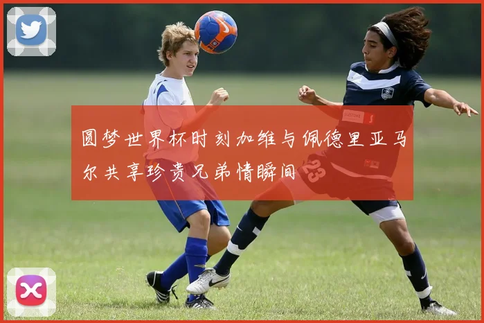 圆梦世界杯时刻加维与佩德里亚马尔共享珍贵兄弟情瞬间