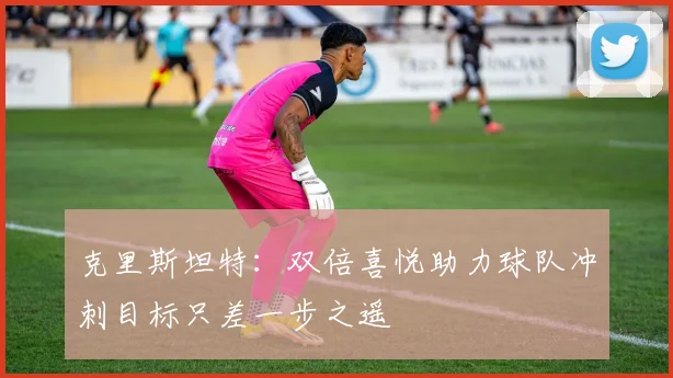克里斯坦特：双倍喜悦助力球队冲刺目标只差一步之遥