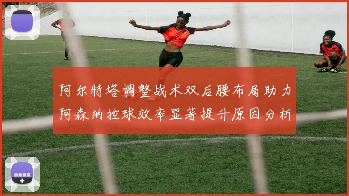 阿尔特塔调整战术双后腰布局助力阿森纳控球效率显著提升原因分析