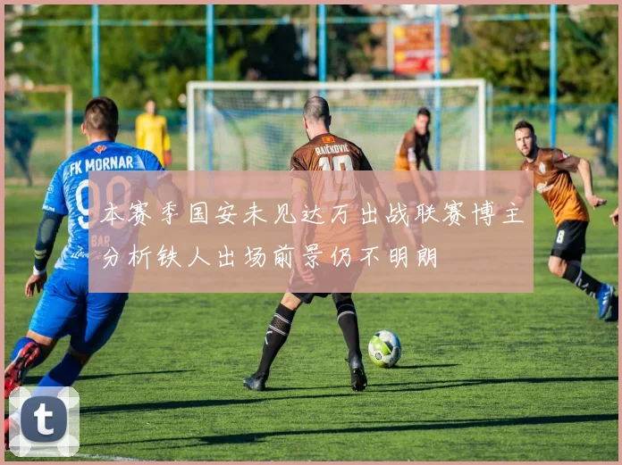 本赛季国安未见达万出战联赛博主分析铁人出场前景仍不明朗