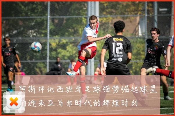 阿斯评论西班牙足球强势崛起球星们迎来亚马尔时代的辉煌时刻