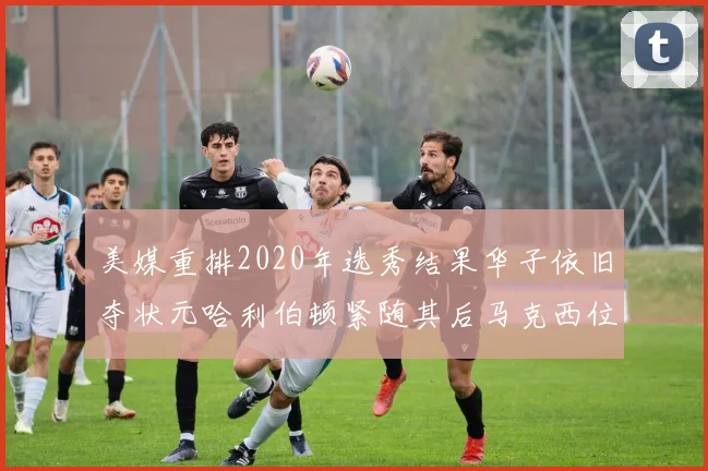 美媒重排2020年选秀结果华子依旧夺状元哈利伯顿紧随其后马克西位列探花