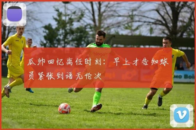 瓜帅回忆离任时刻：早上才告知球员紧张到语无伦次