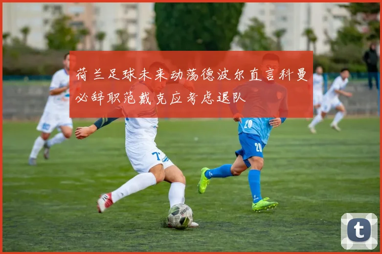 荷兰足球未来动荡德波尔直言科曼必辞职范戴克应考虑退队