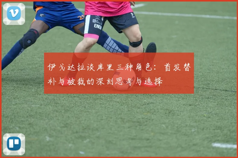 伊戈达拉谈库里三种角色：首发替补与被裁的深刻思考与选择