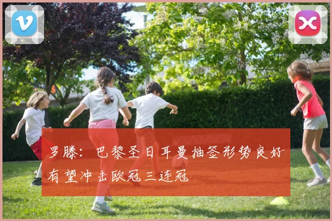 罗滕：巴黎圣日耳曼抽签形势良好有望冲击欧冠三连冠