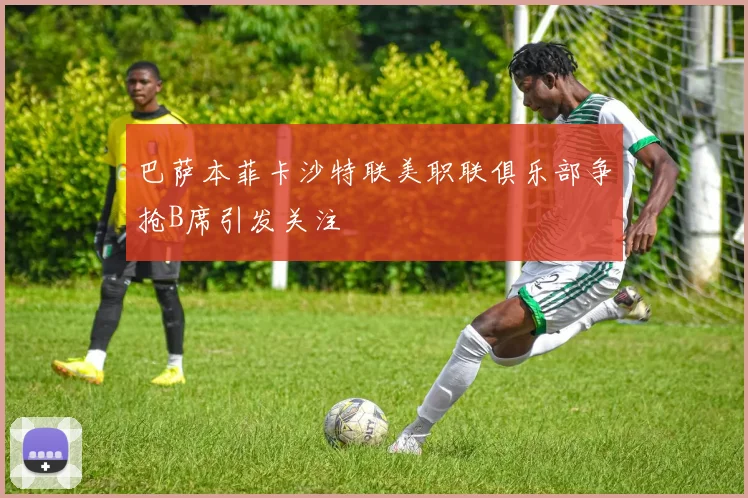 巴萨本菲卡沙特联美职联俱乐部争抢B席引发关注