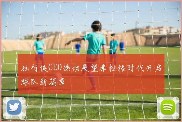 独行侠CEO热切展望弗拉格时代开启球队新篇章