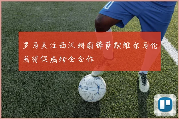 罗马关注西汉姆前锋萨默维尔马伦或将促成转会合作