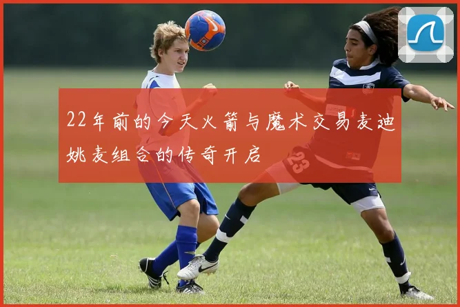 22年前的今天火箭与魔术交易麦迪姚麦组合的传奇开启