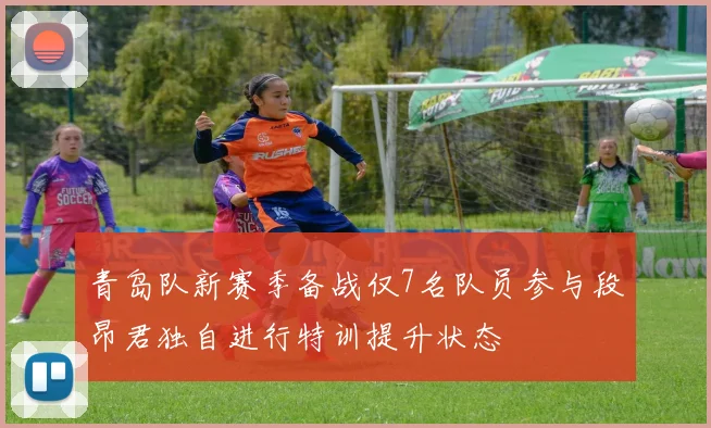 青岛队新赛季备战仅7名队员参与段昂君独自进行特训提升状态