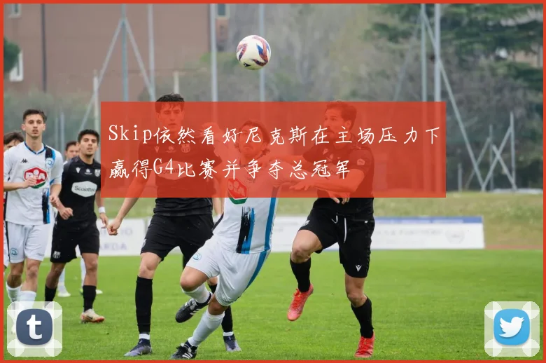 Skip依然看好尼克斯在主场压力下赢得G4比赛并争夺总冠军