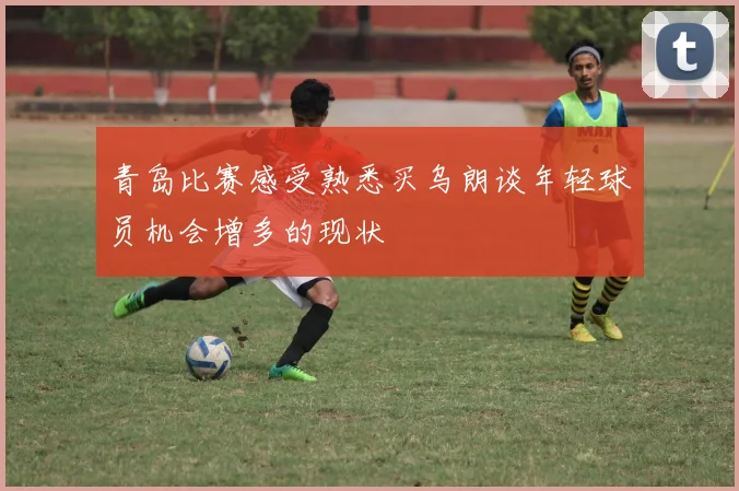 青岛比赛感受熟悉买乌朗谈年轻球员机会增多的现状