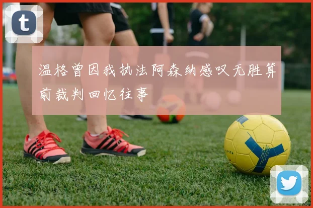 温格曾因我执法阿森纳感叹无胜算前裁判回忆往事