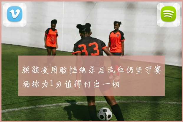 颜骏凌用脸挡绝杀后流血仍坚守赛场称为1分值得付出一切