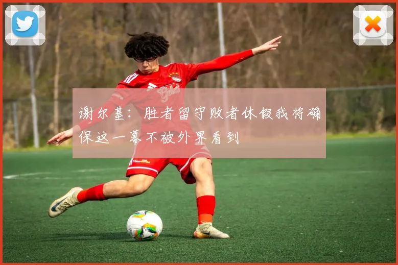 谢尔基：胜者留守败者休假我将确保这一幕不被外界看到