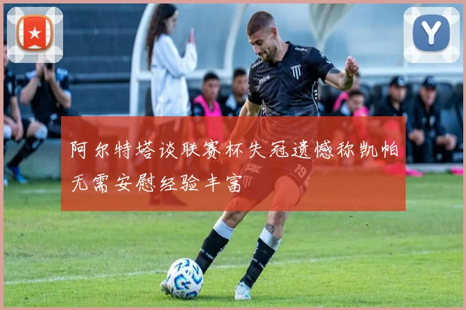 阿尔特塔谈联赛杯失冠遗憾称凯帕无需安慰经验丰富