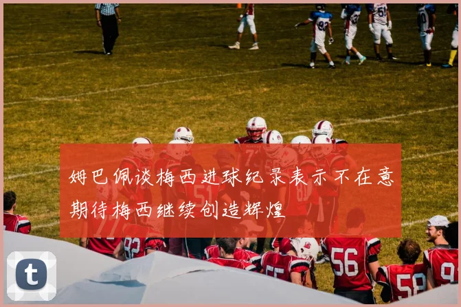 姆巴佩谈梅西进球纪录表示不在意期待梅西继续创造辉煌